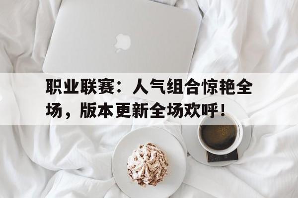 职业联赛：人气组合惊艳全场，版本更新全场欢呼！