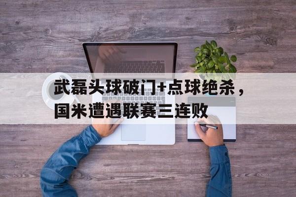 武磊头球破门+点球绝杀，国米遭遇联赛三连败开局点满头球天赋梅西吓哭了